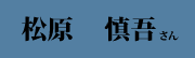 松原 慎吾 さん 松原 慎吾 さん